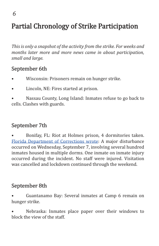 6 Partial Chronology of Strike Participation  This s only a snapshot of the activity from the strike. For weeks and months later more and more news came in about participation, small and large.  September 6th  + Wisconsin: Prisoners remain on hunger strike.  + Lincoln, NE: Fires started at prison.  +  Nassau County, Long Island: Inmates refuse to go back to  cells. Clashes with guards.  September 7th  . Bonifay, FL: Riot at Holmes prison, 4 dormitories taken.  Florida Department of Corrections wrote: A major disturbance occurred on Wednesday, September 7, involving several hundred inmates housed in multiple dorms. One inmate on inmate injury occurred during the incident. No staff were injured. Visitation was cancelled and lockdown continued through the weekend.  September 8th  +  Guantanamo Bay: Several inmates at Camp 6 remain on hunger strike.  +  Nebraska: Inmates place paper over their windows to block the view of the staff. 